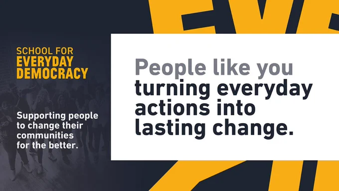 Graphic with text that reads 'school for everyday democracy - people like you turning everyday actions into lasting change. Supporting people to change their communities for the better'.