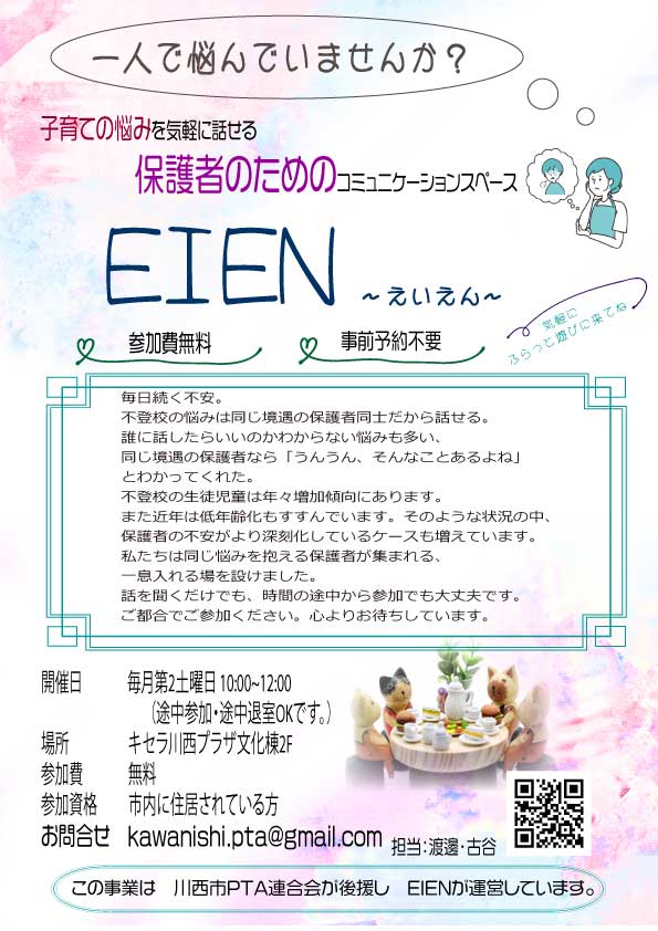 PTA連合会が後援し、活動する　EIEN（えいえん）
不登校をはじめとするお悩みを抱えてしんどい思いをしている保護者のためのコミュニティスペースです。
誰かに聞いてほしい、同じ悩みを抱えている人の話を聞きたい　などいろんなお話してみませんか？
毎月第2土曜日キセラ川西プラザ文化棟2F