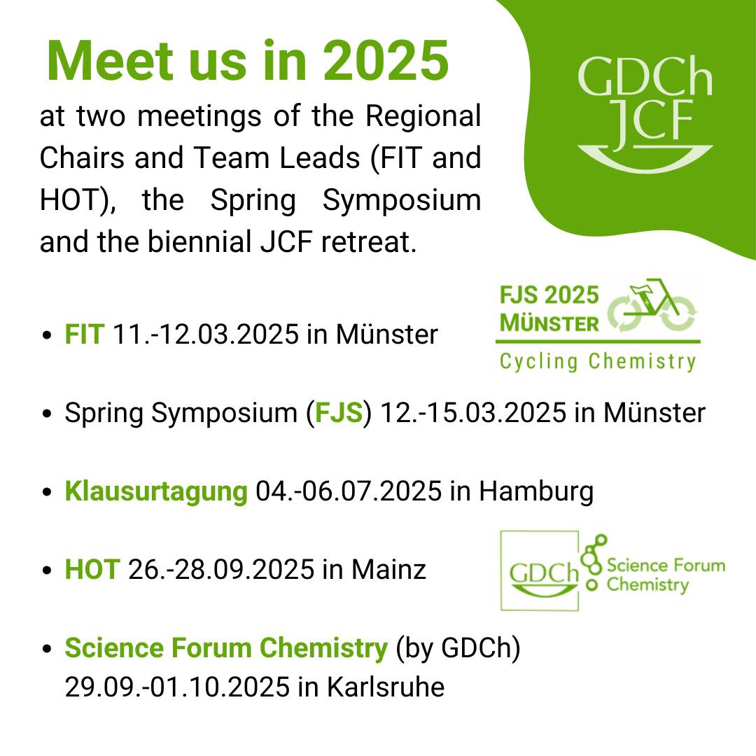 ✨Meet us in 2025 at key JCF events✨
FIT - 11.-12. März 2025 in Münster
Spring Symposium (FJS) - 12.-15. März 2025 in Münster
Klausurtagung - 4.-6. Juli 2025 in Hamburg
HOT - 26.-28. September 2025 in Mainz
Science Forum Chemistry - 29. September bis 1. Oktober 2025 in Karlsruhe