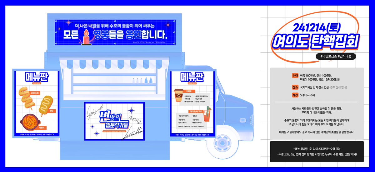 🕯️12/14(토) 여의도 탄핵 집회 푸드 트럭🕯️
사랑하는 사람들과 발딛고 살아갈 이 땅을 위해, 우리의 더 나은 내일을 위해, 수호의 불꽃이 되어 투쟁하시는 모든 시민 여러분과 연대하며 조금이나마 힘을 보태기 위해 푸드 트럭을 보냅니다. 매서운 겨울바람에도 결코 꺼지지 않는 수백만의 촛불들을