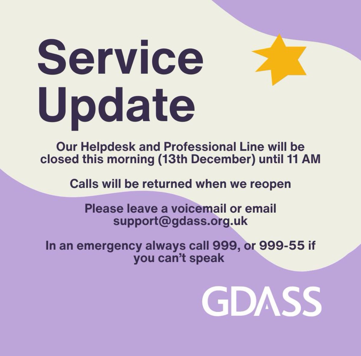 Our Helpdesk and Professional Line will be closed this morning (13th December) until 11 AM. 

Calls will be returned when the helpdesk reopens. 

Please leave a voicemail or email support@gdass.org.uk.

In an emergency always call 999.