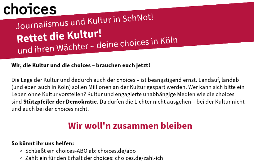 choicesCologne's tweet photo. Lasst uns  gemeinsam den politischen Kahlschlag in der Kölner Kultur stoppen. Der  kulturelle Kahlschlag ist erst der Anfang. Manche Parteien agieren  bevorzugt für Macht und Reichtum: Streitbare Kultur ist dann nicht mehr  dabei – und die choices als euer kritischer kultureller Begleiter auch  nicht mehr!
 
So könnt ihr uns helfen:
 
Schließt jetzt ein choices-ABO ab, bevorzugt zum Förderpreis: https://t.co/u00lJS9SS6
 
Zahlt ein für den Erhalt der choices unter: https://t.co/eJ90DZDg6y
 
#kultur #journalismus #demokratie #choices #köln