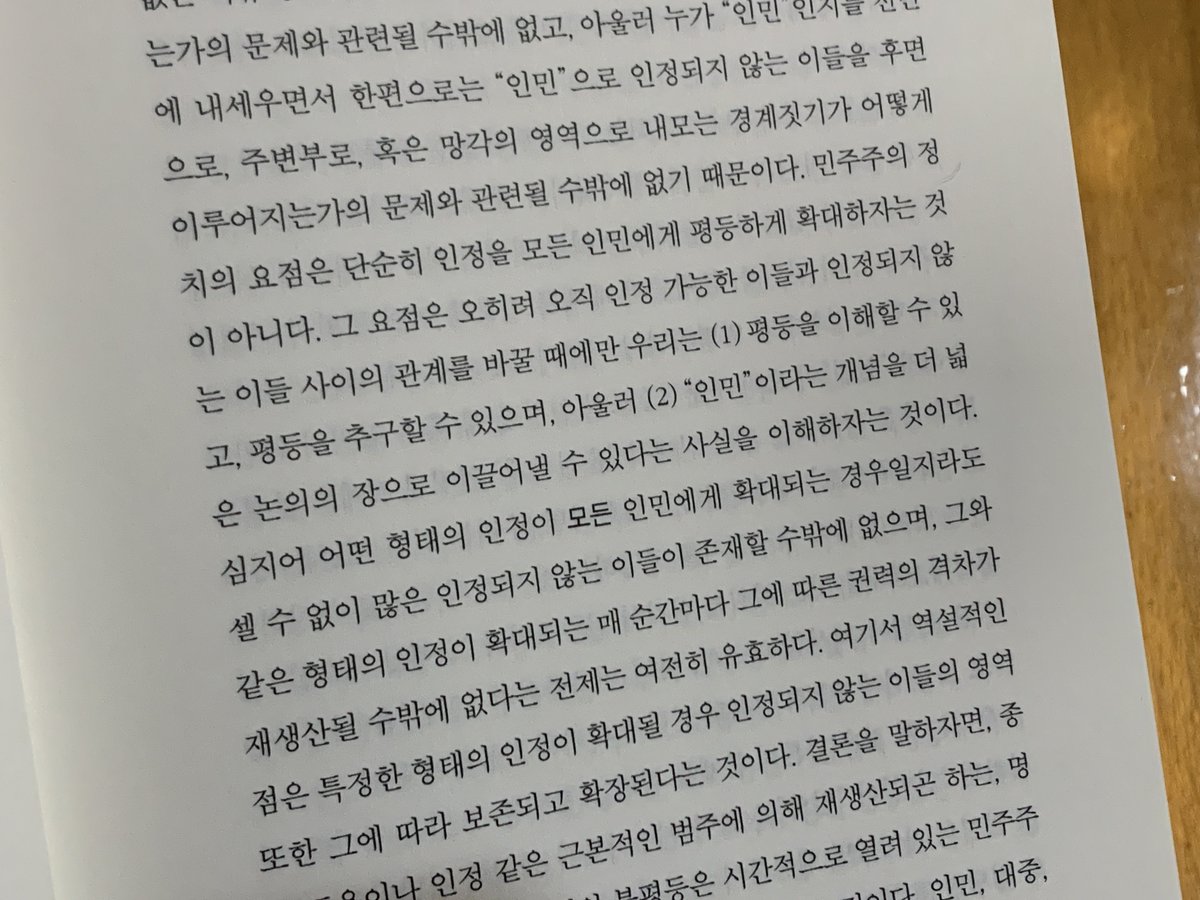 “민주주의 정치의 ... 요점은 오히려 오직 인정 가능한 이들과 인정되지 않는 이들 사이의 관계를 바꿀 때에만 우리는 (1) 평등을 이해할 수 있고, 평등을 추구할 수 있으며, 아울러 (2) ‘인민’이라는 개념을 더 넓은 논의의 장으로 이끌어낼 수 있다는 사실을 이해하자는 것이다.”

-주디스 버틀러