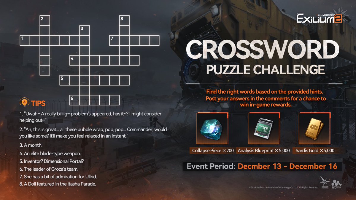 GFL2EXILIUM_EN's tweet photo. Crossword Puzzle Challenge

Find the right words based on the provided hints. Post your answers in the comments for a chance to win in-game rewards.

〓Event Period〓
December 13th - December 16th

〓Event Rewards〓
Collapse Piece ×200, Analysis Blueprint ×5,000 and Sardis Gold ×5,000. 20 Commanders will be selected, with winners announced in the comments on December 17th.

>> Download on mobile and PC: https://t.co/3G02IJcTdO
#GirlsFrontline2Exilium #gfl2exilium