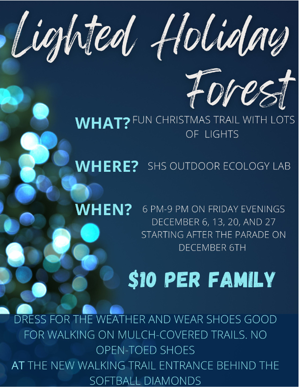 More than 40,000 holiday lights and 20 inflatables await! Take a walk through the Lighted Holiday Forest Fridays in December. (Tonight Dec. 13, Dec. 20 and 27), 6 to 9 p.m. at SHS. $5 individuals; $10 families. CASH ONLY. Behind softball diamonds. Proceeds benefit clubs &amp; lab.