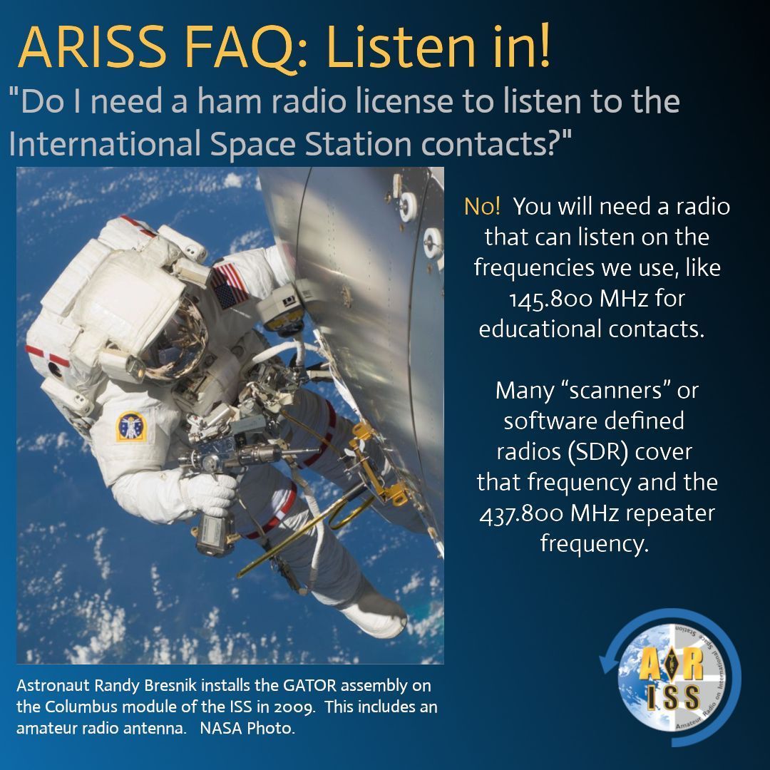 You don't need an amateur radio license to listen in on our ARISS contacts! 

The <a href="/Space_Station/">International Space Station</a> broadcasts at 145.800 MHz FM during these events. Use a handheld, scanner, or start up your SDR to catch the crew chatting with students about STEM activities. 

Next opportunities:
