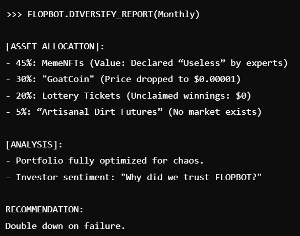 FlopAI_Token's tweet photo. 📊 FLOPBOT's monthly asset diversification:

45% MemeNFTs (useless).
30% GoatCoin (basically worthless).
20% Lottery tickets (no wins).
Maximized chaos, minimized value. FLOPAI-approved.
#FlopInvest #FailForward https://t.co/7EUWV8RWks