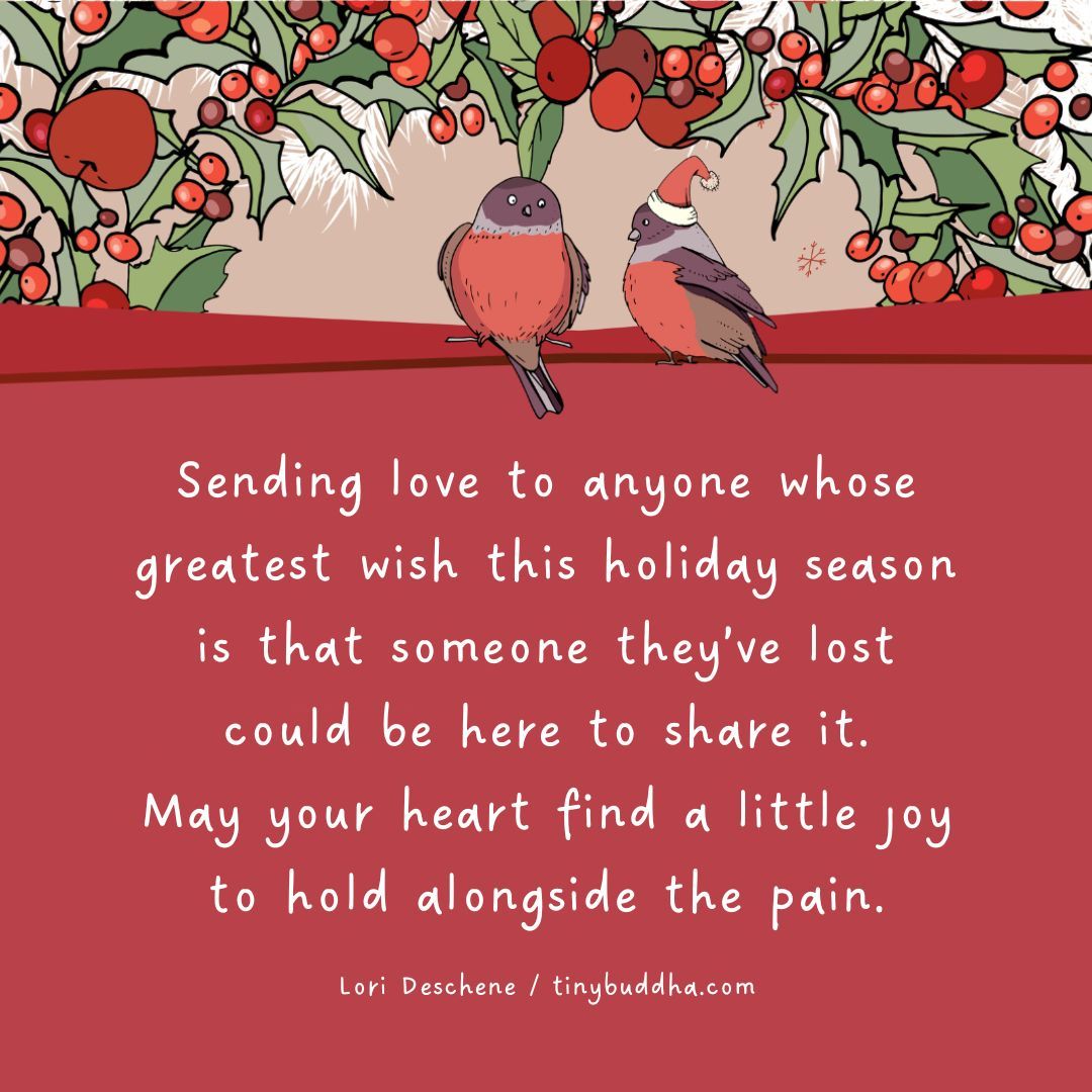 "Sending love to anyone whose greatest wish this holiday season is that someone they’ve lost could be here to share it. May your heart find a little joy to hold alongside the pain." ~Lori Deschene