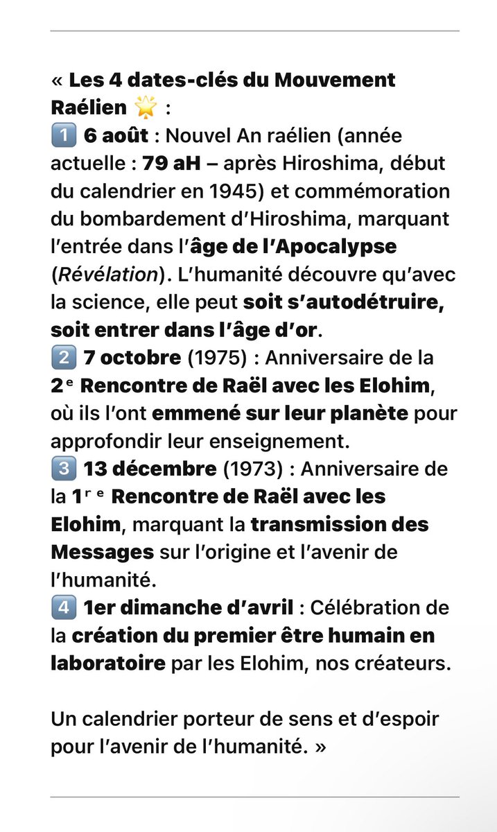 SteveLeRaelien's tweet photo. Les 4 dates-clés du Mouvement Raélien 🌟

1️⃣ 6 août : Nouvel An raélien (année actuelle : 79 aH – après Hiroshima, début du calendrier en 1945) et commémoration du bombardement d’Hiroshima, marquant l’entrée dans l’âge de l’Apocalypse (Révélation). L’humanité découvre qu’avec la science, elle peut soit s’autodétruire, soit entrer dans l’âge d’or.

2️⃣ 7 octobre (1975) : Anniversaire de la 2ᵉ Rencontre de Raël avec les Elohim, où ils l’ont emmené sur leur planète pour approfondir leur enseignement.

3️⃣ 13 décembre (1973) : Anniversaire de la 1ʳᵉ Rencontre de Raël avec les Elohim, marquant la transmission des Messages sur l’origine et l’avenir de l’humanité.

4️⃣ 1er dimanche d’avril : Célébration de la création du premier être humain en laboratoire par les Elohim, nos créateurs.

🗓️ « Un calendrier porteur de sens et d’espoir pour l’avenir de l’humanité. »

https://t.co/v6BYgPJc2X
#rael #raelien #Calendrier