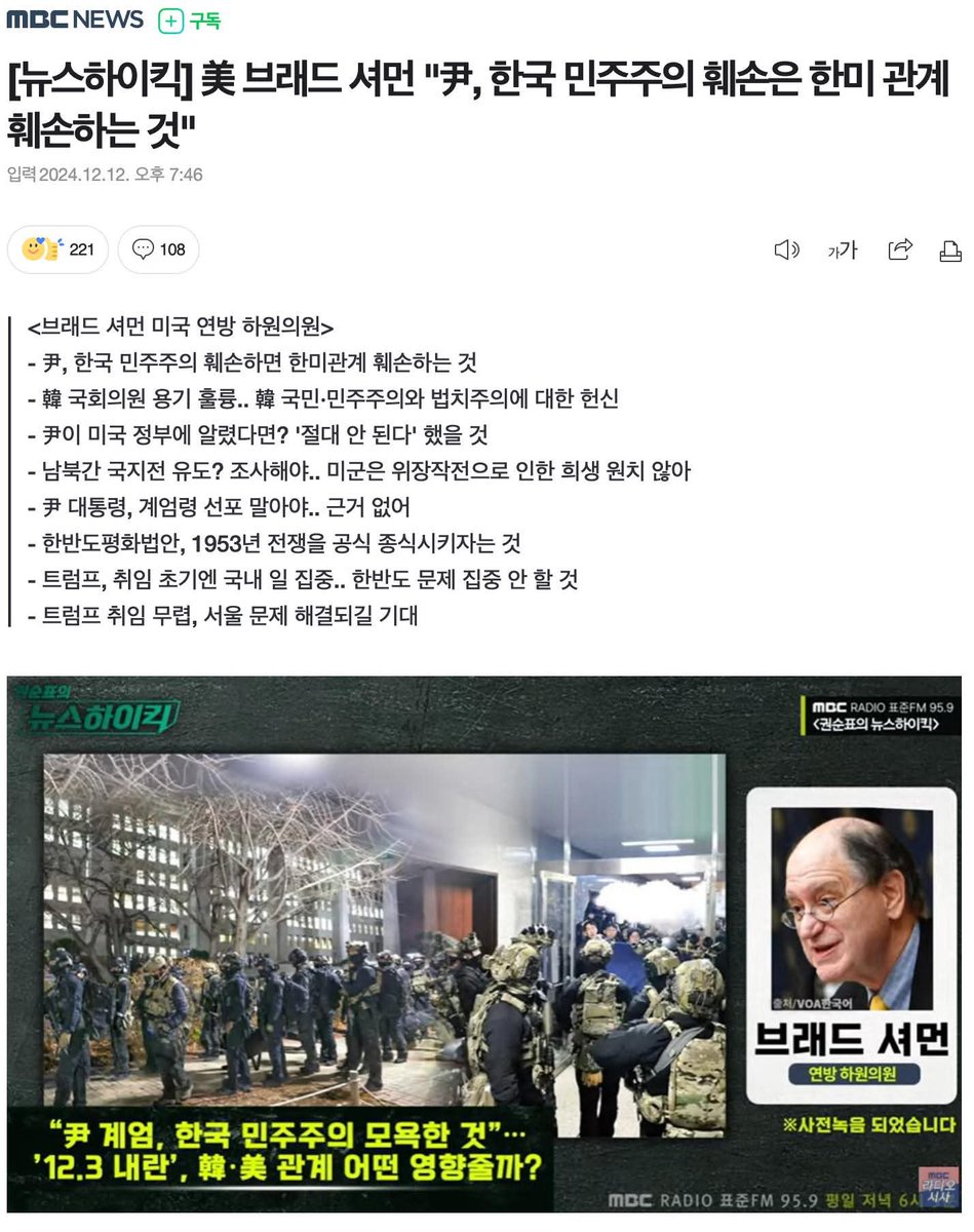 wpdlatm10's tweet photo. Hyung Yeol Lee

뉴스하이킥의 브래드 셔먼 의원 인터뷰

인터뷰 중 가장 중요한 문장
"브래드 셔먼 미연방 하원의원은 김용현 전 국방부 장관의 남북 간 국지전 유도 의혹에 대해, 미국은 자체적인 정보수집 능력으로 실제 상황을 파악할 수 있었을 것이라고 설명"

이하 인터뷰 전문

■ 프로그램 : 권순표의 뉴스하이킥 (MBC 라디오 표준FM 95.9Mhz / 평일저녁 6시5분~8시
■ 출연자 : 브래드 셔먼 미국 연방 하원의원

☏ 진행자 > 며칠 전 미 하원 본회의에서 한국의 비상계엄 선포는 한국 민주주의에 대한 모욕이자 세계의 민주주의와 법치를 위한 노력에 대한 모욕이다, 이렇게 규탄하는 연설을 한 의원이 있습니다. 미국 하원 외교위원회 최고참인 브레드 셔먼 의원. 평소 지한파로 알려져 있고요. 한반도 평화 법안을 발의하는 등 한반도 평화 구축을 위해 애써온 의원입니다. 지금부터 만나보겠습니다. 안녕하십니까? 며칠 전에 미 하원 본회의장 연설에서요. 한국의 비상계엄 선포를 비판하는 연설을 하셨죠. 왜 어떤 내용으로 하신 겁니까?

☏ 브래드 셔먼 > 윤 대통령이 한국의 국가 안보를 강화하고자 계엄령을 선포했다고 말했지만 저는 틀렸다는 말을 하고 싶었습니다. 한국 국가 안보에는 두 가지 기둥이 있습니다. 하나는 대한민국 국민들의 단합이고 다른 하나는 미국과의 관계입니다. 미국은 대한민국의 안보를 지키는데 헌신하고 있습니다. 이것은 단지 미국이 1950년대 한국 전쟁에 참전했기 때문만은 아닙니다. 민주주의를 지키기 위한 일입니다. 윤 대통령이 대한민국의 민주주의를 훼손할 땐 미국과 한국 간의 관계 역시 훼손하고 있는 겁니다. 계엄령은 한국에도 도움이 되지 않고 국가 안보를 위한 미국과의 관계에도 도움이 되지 않는다고 생각합니다.

☏ 진행자 > 그런데 비상계엄 해제를 의결했고요. 한국 국회가. 그 다음에 비상계엄 사태가 6시간 30분 만에 종결됐습니다. 한국에서 벌어진 이 과정 어떻게 보십니까?

☏ 브래드 셔먼 > 이런 중대한 문제를 신속하게 해결하는 일은 매우 드뭅니다. 대한민국 국회의원들의 민주주의에 대한 헌신 또 국회 본회의장에서 계엄령 선포를 철회하며 보여준 용기는 훌륭했습니다. 또한 대한민국 국민들께서 보여주신 민주주의와 법치주의에 대한 헌신도 보기 좋았습니다.

☏ 진행자 > 계엄 사태 이후 전국에서 수많은 시민이요. 윤석열 대통령 탄핵을 요구했지만 한국 국회 탄핵 표결은 여당 국회의원들의 집단퇴장으로 정족수 채우지 못해서 폐기됐습니다. 이 점 어떻게 생각하십니까?

☏ 브래드 셔먼 > 미국 정부의 일원으로서 대한민국 국회의원들이 탄핵 표결을 어떻게 해야 하는지에 대해선 의견을 내기 어렵습니다. 이 탄핵 절차가 개정될 수 있다는 점은 알고 있고 대통령이 한국 헌법에 계엄령 조항을 남용하는 걸 보는 것은 당연히 실망스러운 일입니다. 앞으로 어떻게 진행될지 세세하게 지켜볼 것입니다. 그러나 가장 중요한 건 평화 민주주의 헌법이 승리했다는 것이죠.

☏ 진행자 > 미 국무부가요. 한국의 대통령 탄핵소추안 표결을 지켜본 뒤에 적절한 민주주의 절차 작동을 촉구했습니다. 어떤 의미인가요?

☏ 브래드 셔먼 > 앞서 질문하신 내용과 일관되게 말씀드리자면 미국 국민과 미국 정부는 헌법, 법치주의, 민주주의를 따르는 데 전념하고 있습니다. 전 세계 민주시민들은 실제 비상사태에 근거하지 않은 계엄령 선포를 거부합니다.

☏ 진행자 > 윤석열 대통령이 비상계엄을 선포할 당시에 동맹국인 미국에 알리지 않은 것으로 알려졌는데, 만약 미국에 알렸다면 미국 정부는 어떤 입장을 보였을까요.

☏ 브래드 셔먼 > 절대 안 된다가 미국 정부의 반응이었을 겁니다. 미국은 분명히 정교한 정보시스템을 갖추고 있고 한국에 상당한 병력도 배치하고 있습니다. 계엄령을 선포할 국가 안보상의 필요성이 전혀 없었다는 점을 우리 모두 잘 알고 있습니다. 그리고 앞서 말씀드린 바와 같이 우리는 민주주의와 법치주의를 위해 헌신하고 있습니다. 그래서 윤 대통령은 미국에 계엄 여부를 미리 알렸을 경우 미국이 부정적인 반응을 내놓았을 것이라는 점을 잘 알고 있었을 겁니다. 이 때문에 미국에 알리지 않았다고 생각합니다.

☏ 진행자 > 최근에 한국 국회에서 밝혀진 내용인데요. 조태열 외교부 장관이 비상계엄이 선포된 지난 3일 밤에 필립 골드버그 주한 미국대사가 전화했지만 받지 않은 것으로 확인됐습니다. 조 장관은 상황이 너무 급박하게 돌아가고 있고 잘못된 정세 판단과 상황 판단으로 해서 미국을 미스리드 하고 싶지 않았다고 설명했는데 이 사실에 대해서 어떻게 생각하십니까?