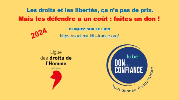 Les droits et les libertés, ça n'a pas de prix ! Mais les défendre a un coût.
Aidez-nous à pérenniser et développer notre action au service de l’intérêt général ! Faites un don en ligne (déductible à 66% de vos impôts) en suivant ce lien : soutenir.ldh-france.org