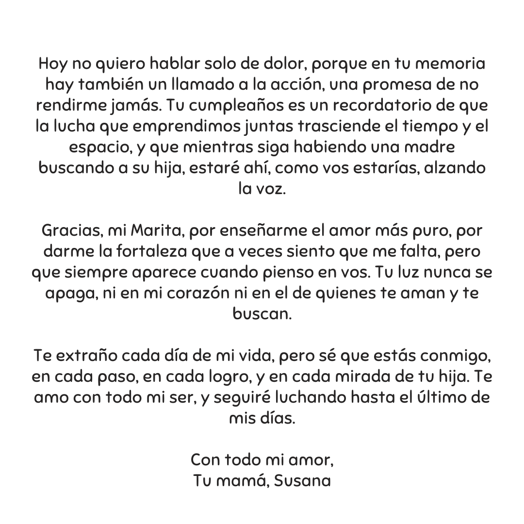 Querida Marita
Hoy, como cada 14 de diciembre, el mundo se detiene un instante para recordarte, para imaginarte aquí con tus abrazos que siembre llenaban cada espacio de amor.

Te extraño cada día de mi vida y te amo con cada parte de mi ser. 

Tu mamá, Susana