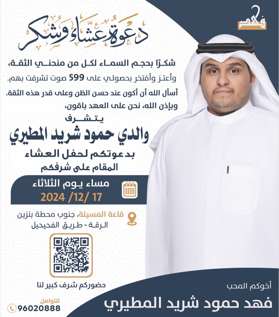 شكرًا بحجم السماء لكل من منحني الثقة

وأعتز وأفتخر بحصولي على 599 صوت تشرفت بهم
أسأل الله أن أكون عند حسن الظن
 وعلى قدر هذه الثقة

وبإذن الله، نحن على العهد باقون

يتشرف والدي / حمود شريد المطيري  

بدعوتكم لحفل العشاء المقام على شرفكم

مساء يوم الثلاثاء الموافق 17 ديسمبر 2024