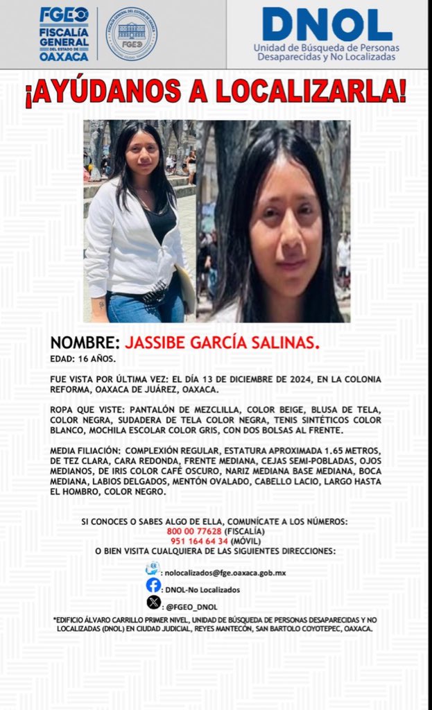 sofyvaldivia's tweet photo. Ⓜ️📺 ¡AYÚDANOS A LOCALIZARLA!
NOMBRE: JASSIBE GARCÍA SALINAS.
EDAD: 16 AÑOS.
FUE VISTA POR ÚLTIMA VEZ: EL DÍA 13 DE DICIEMBRE DE 2024, EN LA COLONIA REFORMA, OAXACA DE JUÁREZ, OAXACA.
ROPA QUE VISTE: PANTALÓN DE MEZCLILLA, COLOR BEIGE, BLUSA DE TELA, COLOR NEGRA, SUDADERA DE TELA COLOR NEGRA, TENIS SINTÉTICOS COLOR BLANCO, MOCHILA ESCOLAR COLOR GRIS, CON DOS BOLSAS AL FRENTE.
MEDIA FILIACIÓN: COMPLEXIÓN REGULAR, ESTATURA APROXIMADA 1.65 METROS, DE TEZ CLARA, CARA REDONDA, FRENTE MEDIANA, CEJAS SEMI-POBLADAS, OJOS MEDIANOS, DE IRIS COLOR CAFE OSCURO, NARIZ MEDIANA BASE MEDIANA, BOCA MEDIANA, LABIOS DELGADOS, MENTON OVALADO, CABELLO LACIO, LARGO HASTA EL HOMBRO, COLOR NEGRO.
SI CONOCES O SABES ALGO DE ELLA, COMUNÍCATE A LOS NÚMEROS:
800 00 77628 (FISCALÍA)
951 164 64 34 (MÓVIL)
O BIEN VISITA CUALQUIERA DE LAS SIGUIENTES DIRECCIONES:
: nolocalizados@fge.oaxaca.gob.mx