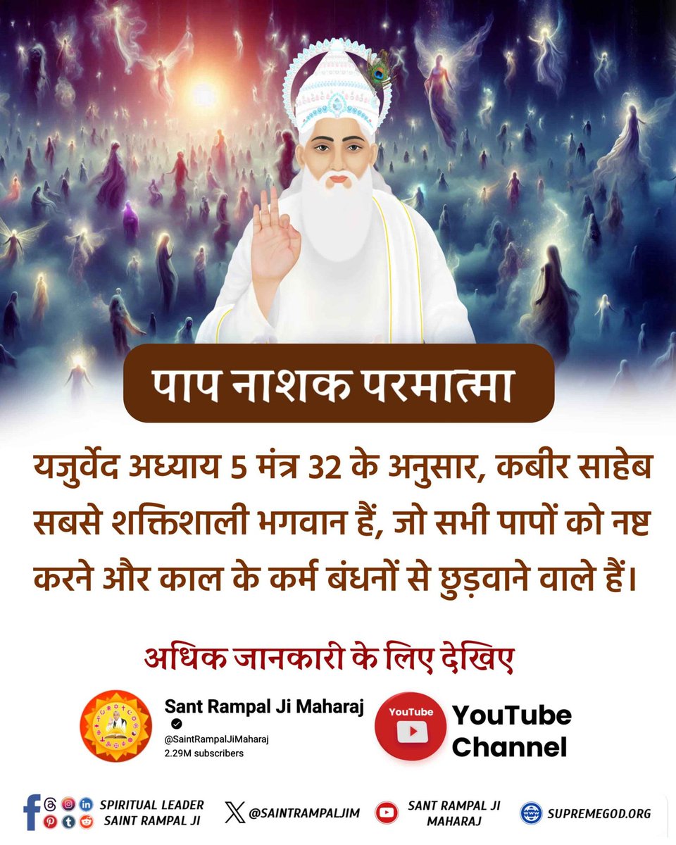 #दुख_दूरकरे_सुख_दे_वहप्रभुकौन
संत रामपाल जी महाराज जी यजुर्वेद अध्याय 5 मंत्र 32 और अध्याय 8 मंत्र 13 से प्रमाणित करके बताते हैं कि कविर्देव अर्थात कबीर परमेश्वर घोर से घोर पाप का भी नाश कर देता है तथा काल के कर्मबंधनों से मुक्त कराकर मोक्ष प्रदान करता है।
Supreme God Kabir