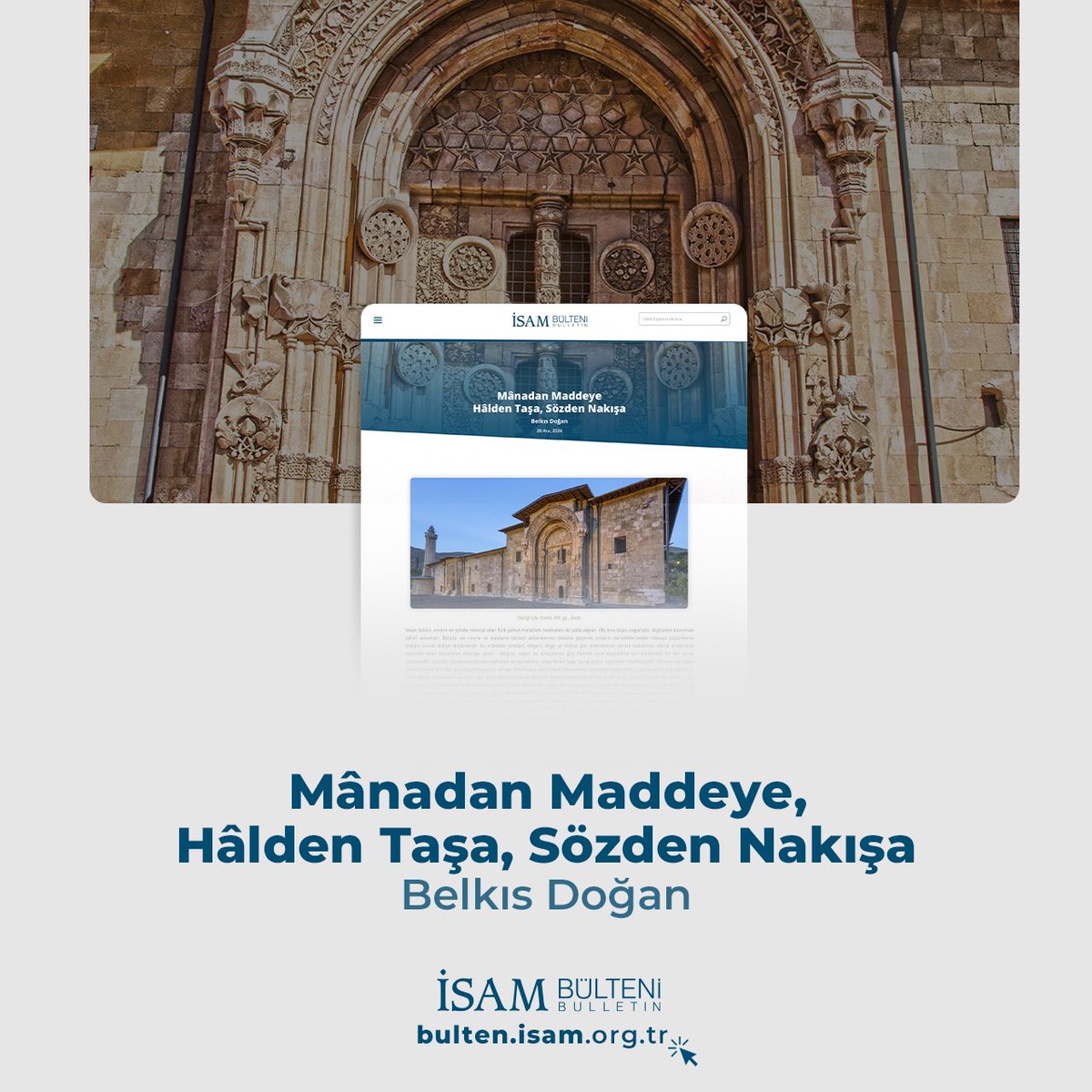 Bu hafta İSAM Bülteni’nde, Belkıs Doğan’ın ‘Mânadan Maddeye, Hâlden Taşa, Sözden Nakışa’ başlıklı yazısı yayımlandı. Yazıda, tasavvufun ve sanatın sembollerle ifade edilen anlam dünyası ele alınıyor. Kapı, mihrap, hatta bir mezar taşı… Okudukça, anlamın taşta, sözde, nakışta