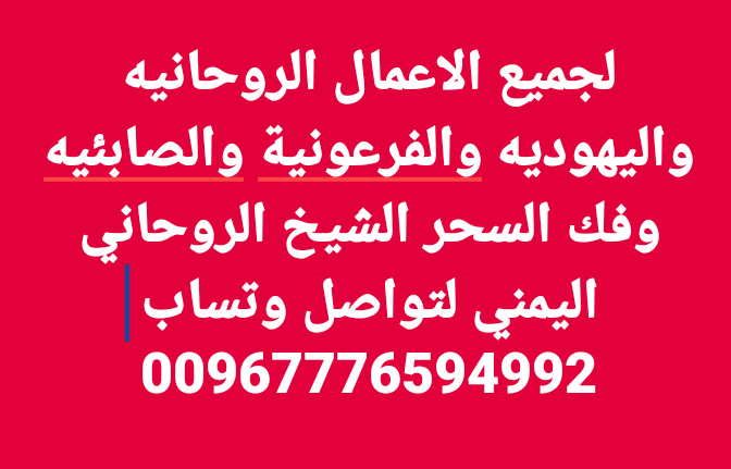 سحر المحبه سحر الجلب والطاعة العمياء والخضوع سحر الانتقام سحر جلب الحبيب ورد المطلقة وسحر الهيبه والجاه والقبول وجلب الرزق والحظ وحل جميع المشاكل الزوجيه و الاسريه والاجتماعيه وجذب الحبيب اوالصديق وعقدلسان من تريد لايتكلم عنك بسواء  وفك السحر اليهودي لتواصل 00967776594992