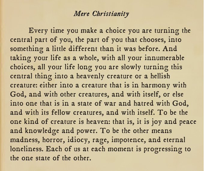 Every time you make a choice you are turning the central part of you, the part of you that chooses, into something a little different than it was before. And taking your life as a whole, with all your innumerable choices, all your life long you are slowly turning this central thing into a heavenly creature or a hellish creature: either into a creature that is in harmony with God, and with other creatures, and with itself, or else into one that is in a state of war and hatred with God, and with its fellow creatures, and with itself. To be the one kind of creature is heaven: that is, it is joy and peace and knowledge and power. To be the other means madness, horror, idiocy, rage, impotence, and eternal loneliness. Each of us at each moment is progressing to the one state of the other