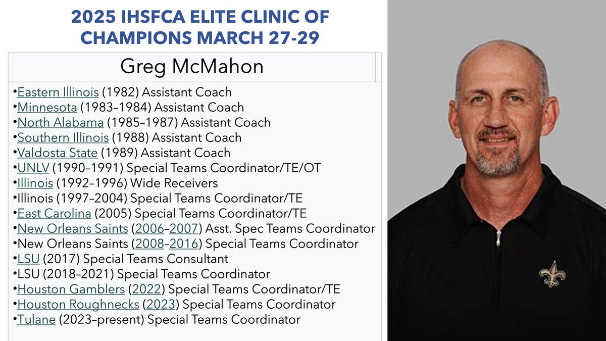 IHSFCA Elite Clinic of Champions is proud to announce Illinois native (Rantoul, EIU), NCAA and Super Bowl Champion Coach Greg McMahon!  Coach McMahon is respected nationally as a top Special Teams Teacher/Coach at the NCAA, USFL, and NFL levels!