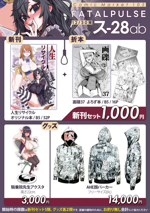 Fatalpulseのc105お品書きです。
頒布物は新刊+会場本セットの他に、サークル20周年記念限定グッズとしてアクリルスタンドとAHE顔パーカーを頒布します。
当日はお釣りの無いようにご協力をお願いします。
30日のコミケ2日目はス-28ab Fatalpulseでお待ちしています。 