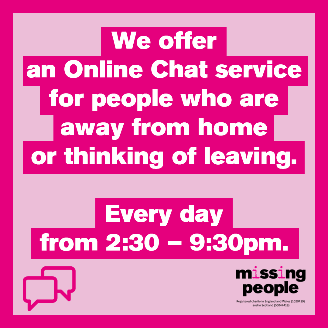 If you are away from home or thinking of leaving, our Helpline advisors are online every day between 2:30 and 9:30pm to chat to instantly.

Our Online Chat service is completely free, confidential and anonymous.

You can access the Online Chat on our website.