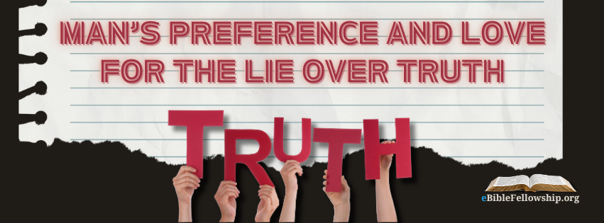 Man’s Preference and Love for the Lie Over Truth

By Chris McCann   https://t.co/rU1OPQRJps

John 8:45 And because I tell you the truth, ye believe me not.

What kind of books do people enjoy? Fiction.

What kind of TV shows do they mostly watch? Fiction.

Movies? Fiction.

What stories do we read our children as they go to bed at night? Golden books fiction.

What do we tell our children about Christmas? We tell them of the fictional character Santa Clause.

What do we tell our children about the meaning of Easter? We tell them a fictional (and very strange) story about Easter bunnies and colored eggs.

What do we teach our young people in science class regarding where the world and universe

came from? The fiction of the big bang.

What do we tell our young people about all the wondrous animals and things about them in this world? The fiction of evolution.

What do Muslims, Buddhists, Hindus, and all Christian churches (today) tell people about God?

The fiction of the god of their particular false religion or false gospel.

In practically every area of our society in this world there is abundant evidence to show that man prefers and loves the lie over the truth. Its no wonder that men are such liars and constantly opt for a falsehood over the things the Bible (the truth, the only truth in this world) says.

Romans 3:3 For what if some did not believe? shall their unbelief make the faith of God without effect?

4 God forbid: yea, let God be true, but every man a liar;

And,

John 8:43 Why do ye not understand my speech? even because ye cannot hear my word.

44 Ye are of your father the devil, and the lusts of your father ye will do. He was a murderer from the beginning, and abode not in the truth, because there is no truth in him. When he speaketh a lie, he speaketh of his own: for he is a liar, and the father of it.

45 And because I tell you the truth, ye believe me not.

46 Which of you convinceth me of sin? And if I say the truth, why do ye not believe me?

47 He that is of God heareth God's words: ye therefore hear them not, because ye are not of God.