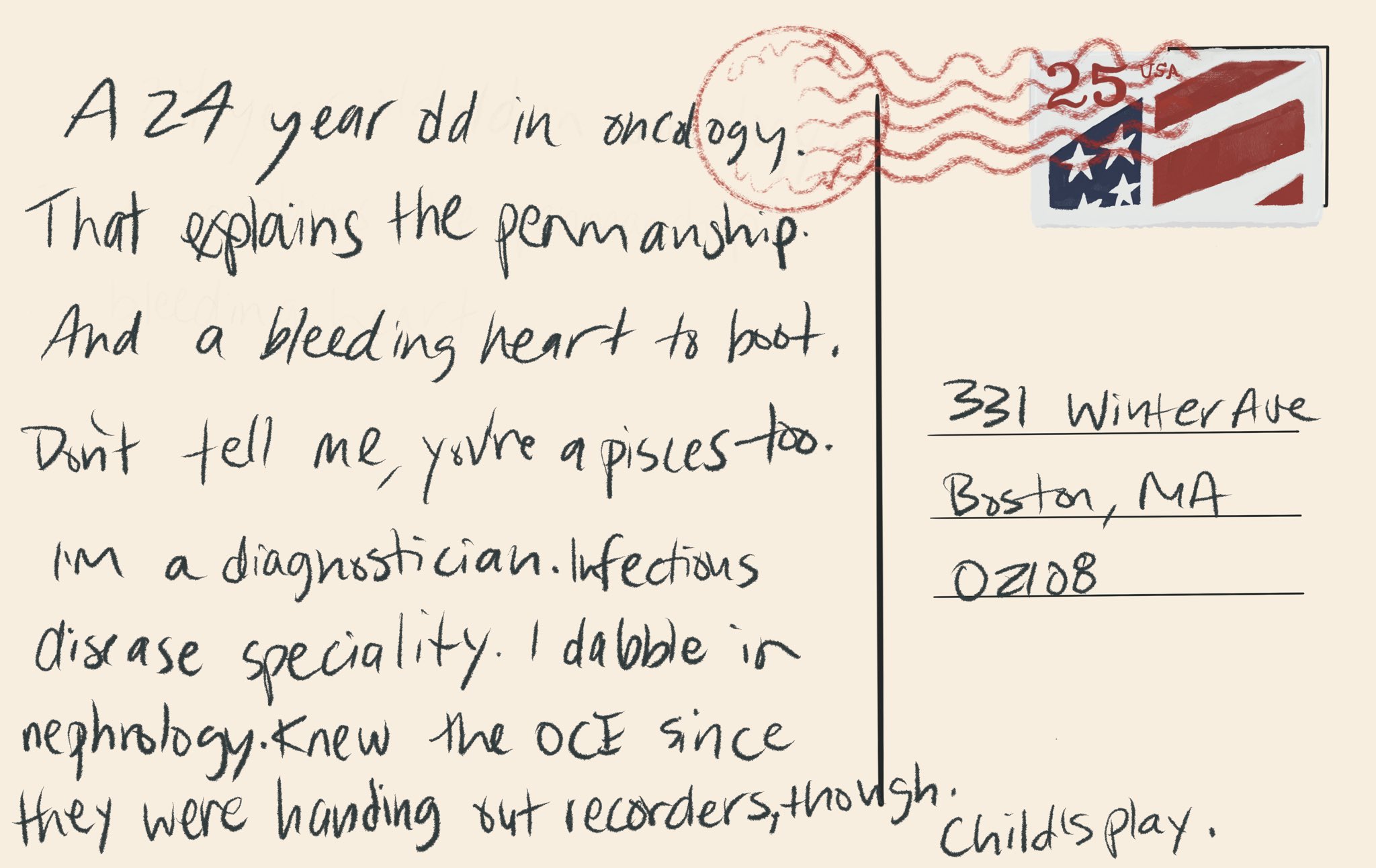 Image description Digital postcard from house that reads “a 24 year old in oncology. That explains the penmanship. And a bleeding heart to boot. Don’t tell me, you’re a Pisces too.  I’m a diagnostician. Infectious disease speciality. I dabble in nephrology. Knew the OCE since they were handing out recorders, thought. Child’s play.”