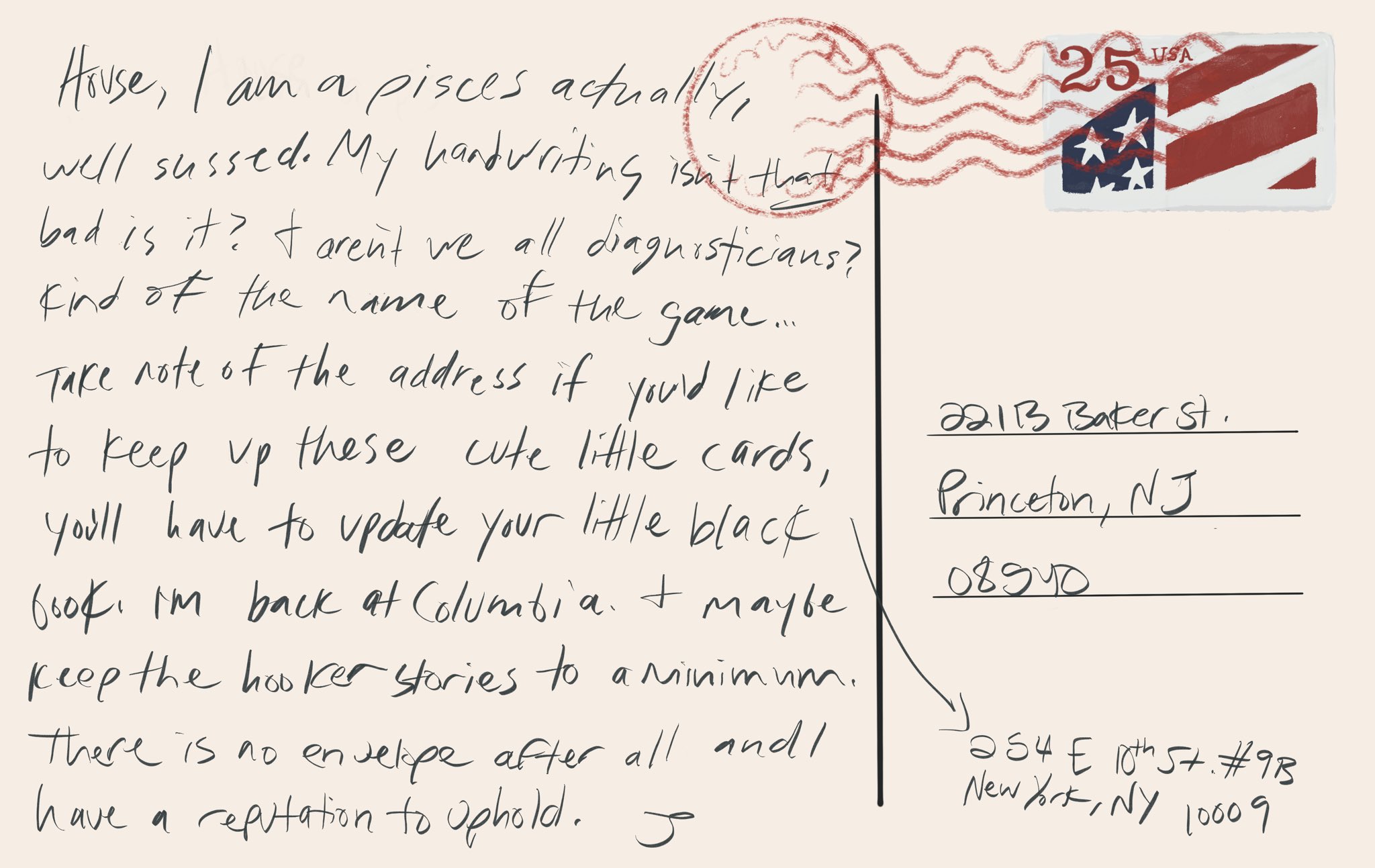 Image description Postcard from Wilson. This has the same stamp as house’s, the U.S. flag, rather than the Christmas tree. The card reads “house, I am a Pisces actually, well Sussex. My handwriting isn’t THAT bad is it? & aren’t we all diagnosticians? Kind of the name of the game… take note of the address if you’d like to keep up these cute little cards you’ll have to update your little black book. I’m back at Columbia. & maybe keep the hooker stories to a minimum. There is no envelope after all and I have a reputation to uphold. J” in the corner is an arrow to a new address, 254 E 10th st #9B, NY, NY 10009