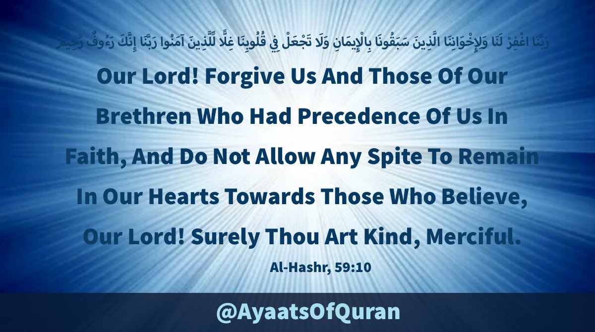 Our Lord! Forgive Us And 
Those Of Our Brethren Who 
Had Precedence Of Us In Faith, 
And Do Not Allow Any Spite To 
Remain In Our Hearts Towards 
Those Who Believe, Our Lord! 
Surely Thou Art Kind, Merciful.

#AyaatsOfQuran 
#AlQuran #Quran