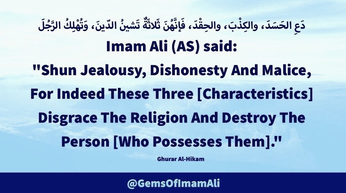 #ImamAli (AS) said:

"Shun Jealousy, Dishonesty 
And Malice, For Indeed These 
Three [Characteristics] Disgrace
The Religion And Destroy The 
Person [Who Possesses Them]."

#YaAli #HazratAli 
#MaulaAli #AhlulBayt