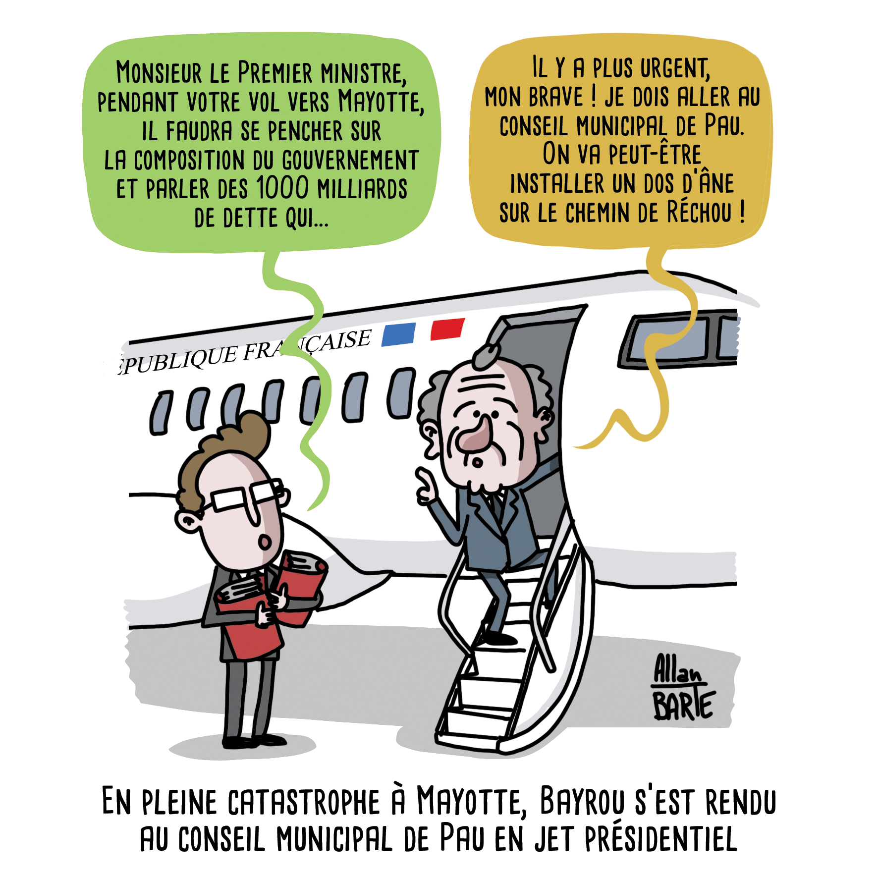 
Alors que François Bayrou monte dans un jet, un conseiller l'interpelle :
- Monsieur le Premier ministre, pendant votre vol vers Mayotte, il faudra se pencher sur la composition du gouvernement et parler des 1000 milliards de dette qui...
Bayrou, se retournant :
- Il y a plus urgent, mon brave ! je dois aller au conseil municipal de Pau. On va peut-être installer un dos d’âne sur le chemin de Réchou !

Sous-titre : En pleine catastrophe à Mayotte, Bayrou s’est rendu au conseil municipal de Pau en jet présidentiel