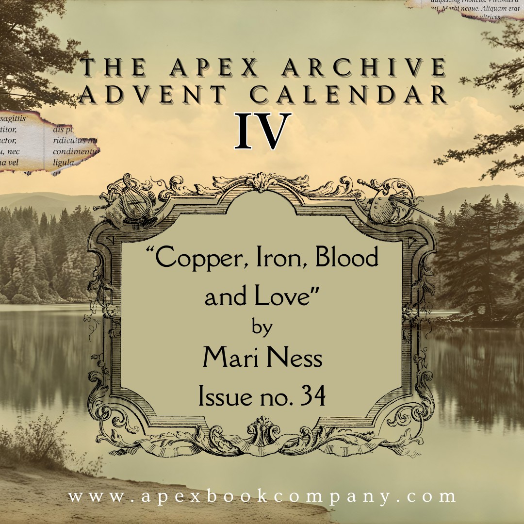 Apex Advent Calendar: Day 4 ❄️❄️❄️❄️

"Copper, Iron, Blood and Love" by Mari Ness: Issue 34, March 6th, 2012. 

Wasn't the world supposed to end that year? 

Read it here: apexbookcompany.com/a/blog/apex-ma…