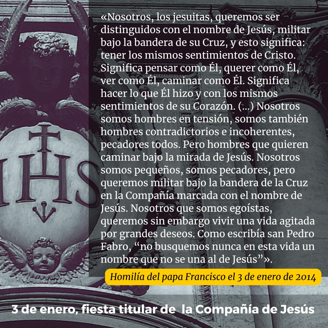 «Nosotros, los jesuitas, queremos ser distinguidos con el nombre de Jesús, militar bajo la bandera de su Cruz, y esto significa: tener los mismos sentimientos de Cristo. Significa pensar como Él, querer como Él, ver como Él, caminar como Él. Significa hacer lo que Él hizo y con