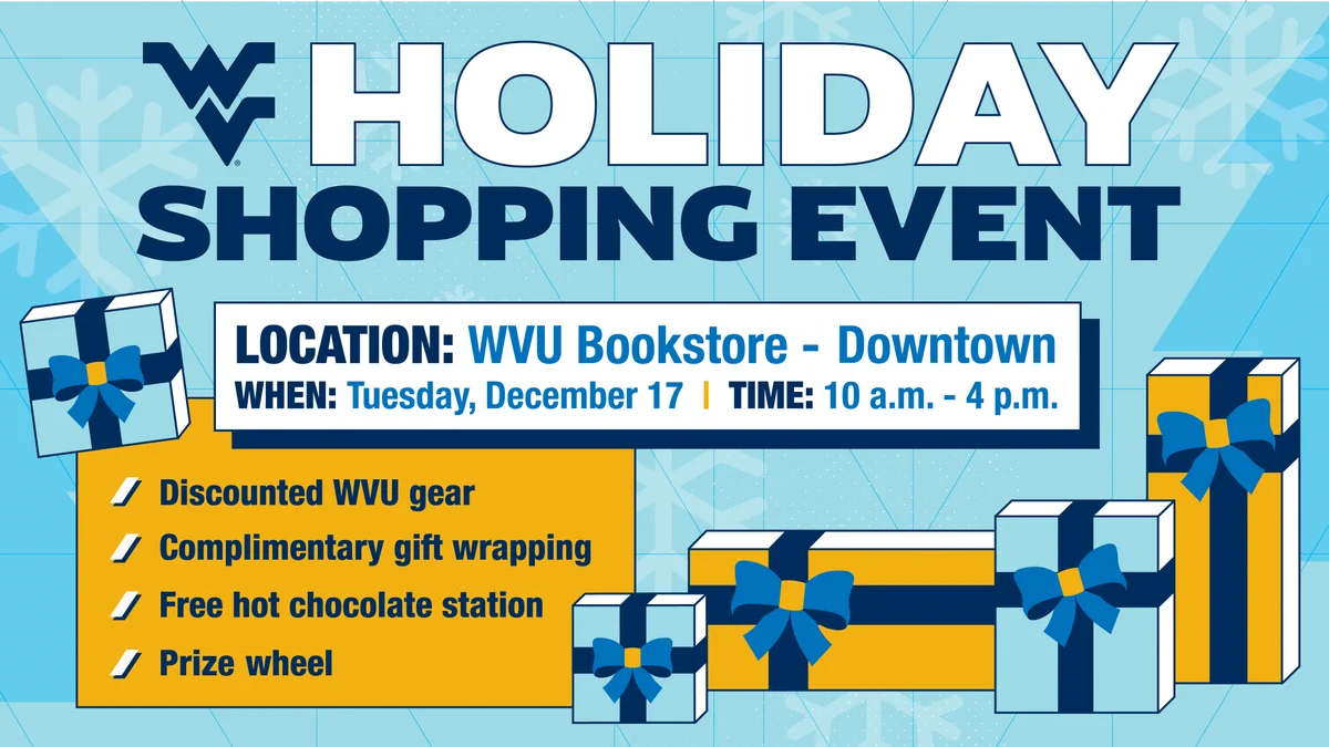 Holiday Shopping Event. Location: WVU Bookstore - Downtown. When: Tuesday, December 17. Time: 10 a.m. to 4 p.m. Discounted WVU gear, complimentary gift wrapping, free hot chocolate station, prize wheel.