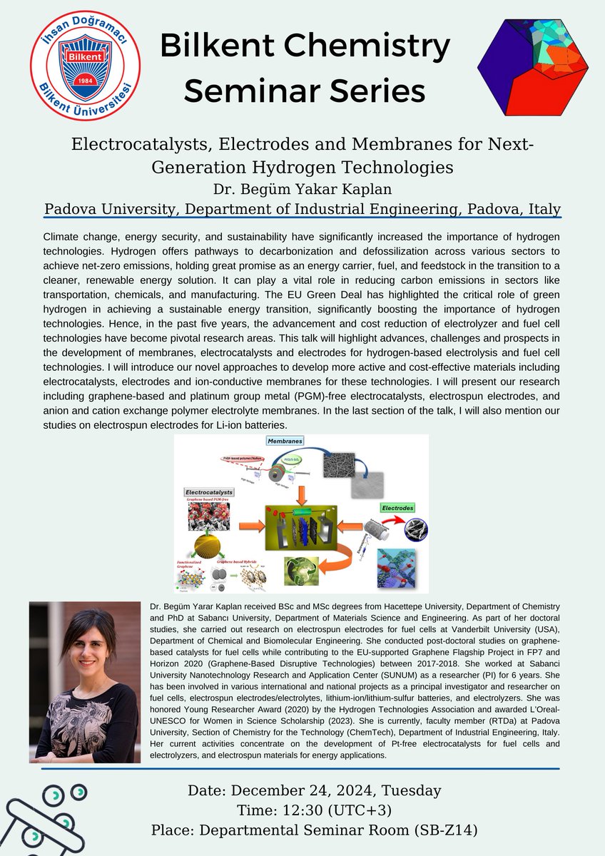 Title: Electrocatalysts, Electrodes and Membranes for Next-Generation Hydrogen Technologies
Speaker: Dr. Begüm Yarar Kaplan
Padova University, Department of Industrial Engineering, Italy
Date: December 24, 2024, Tuesday
Time: 12:30
Place: Departmental Seminar Room (SB-Z14)
