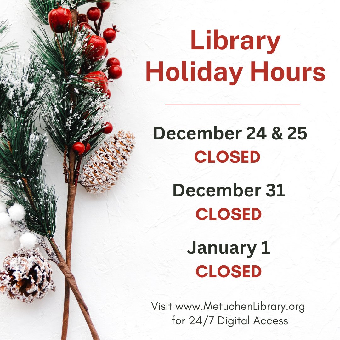 The library will be closed for the holidays on December 24, December 25, December 31, and January 1. Remember: You can access the library's digital resources 24/7 at MetuchenLibrary.org . We wish you all a joyous holiday season!