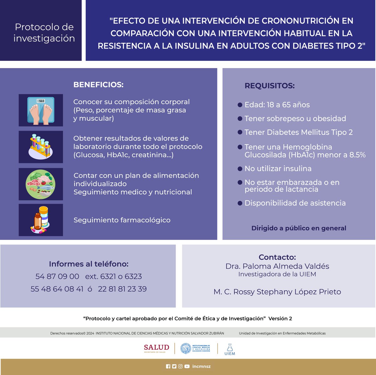Participa en el Protocolo EFECTO DE UNA INTERVENCIÓN DE CRONONUTRICION EN COMPARACIÓN CON UNA INTERVENCIÓN HABITUAL EN LA RESISTENCIA A LA INSULINA EN ADULTOS CON DIABETES TIPO 2
Protocolo y cartel aprobado por el Comité de Ética y de Investigación.
5554870900 ext. 6321, 6323