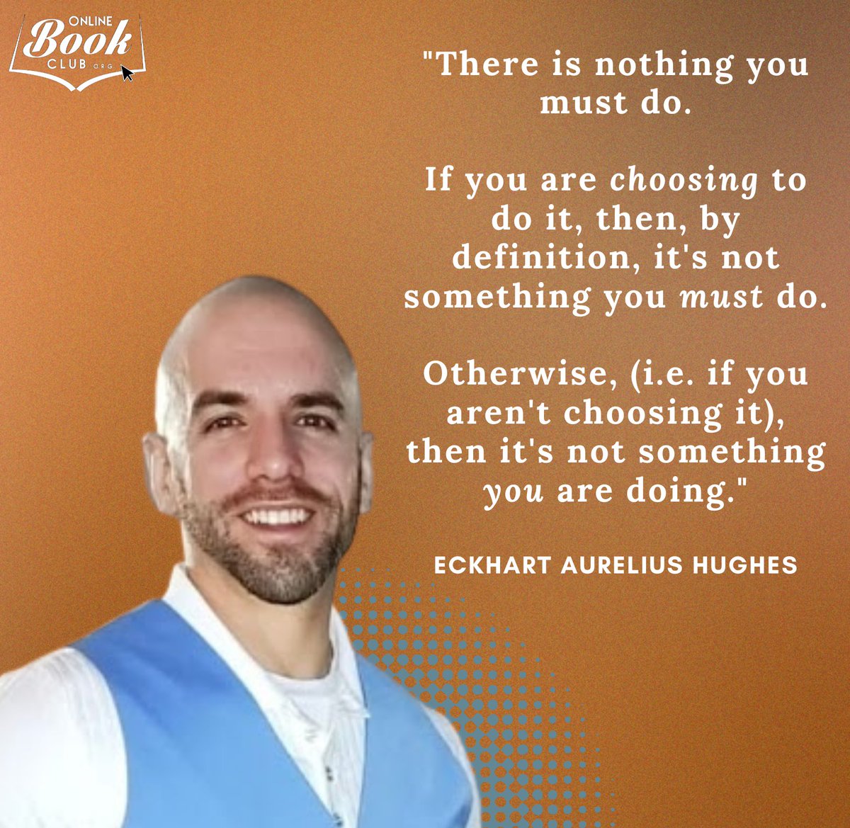 OnlineBookClub.org (@twbookclub) on Twitter photo "There is nothing you must do.
If you are choosing to do it, then, by definition, it's not something you must do.
Otherwise, (i.e. if you aren't choosing it), then it's not something you are doing."
- <a href="/EckhartAurelius/">Eckhart Aurelius Hughes</a>, author of In It Together "There is nothing you must do.
If you are choosing to do it, then, by definition, it's not something you must do.
Otherwise, (i.e. if you aren't choosing it), then it's not something you are doing."
- <a href="/EckhartAurelius/">Eckhart Aurelius Hughes</a>, author of In It Together
