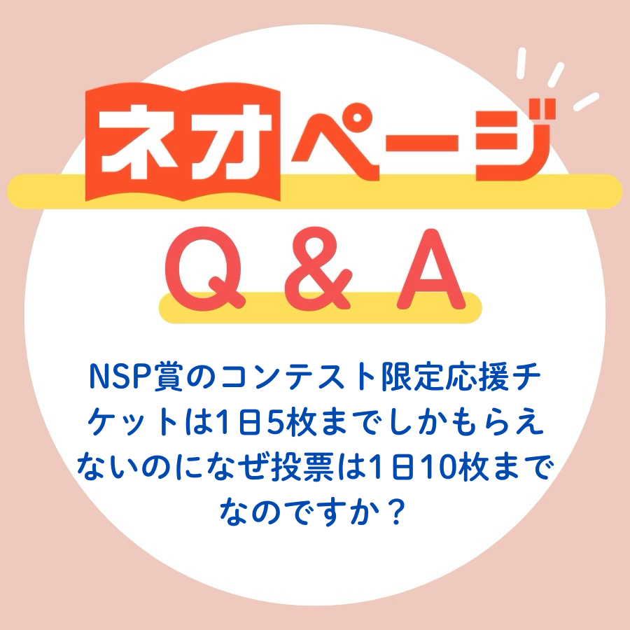 🔍【 ネオページQ&amp;A 】🔍
皆さんが知りたい疑問点を簡単解説！

Q：NSP賞のコンテスト限定応援チケットは1日最大5枚までしかもらえないのになぜ投票は1日10枚まで可能なのですか？

A：NSP賞のチケット取得方法は以下3通りです。
・ログインの上、投票画面を開いて1日2枚付与