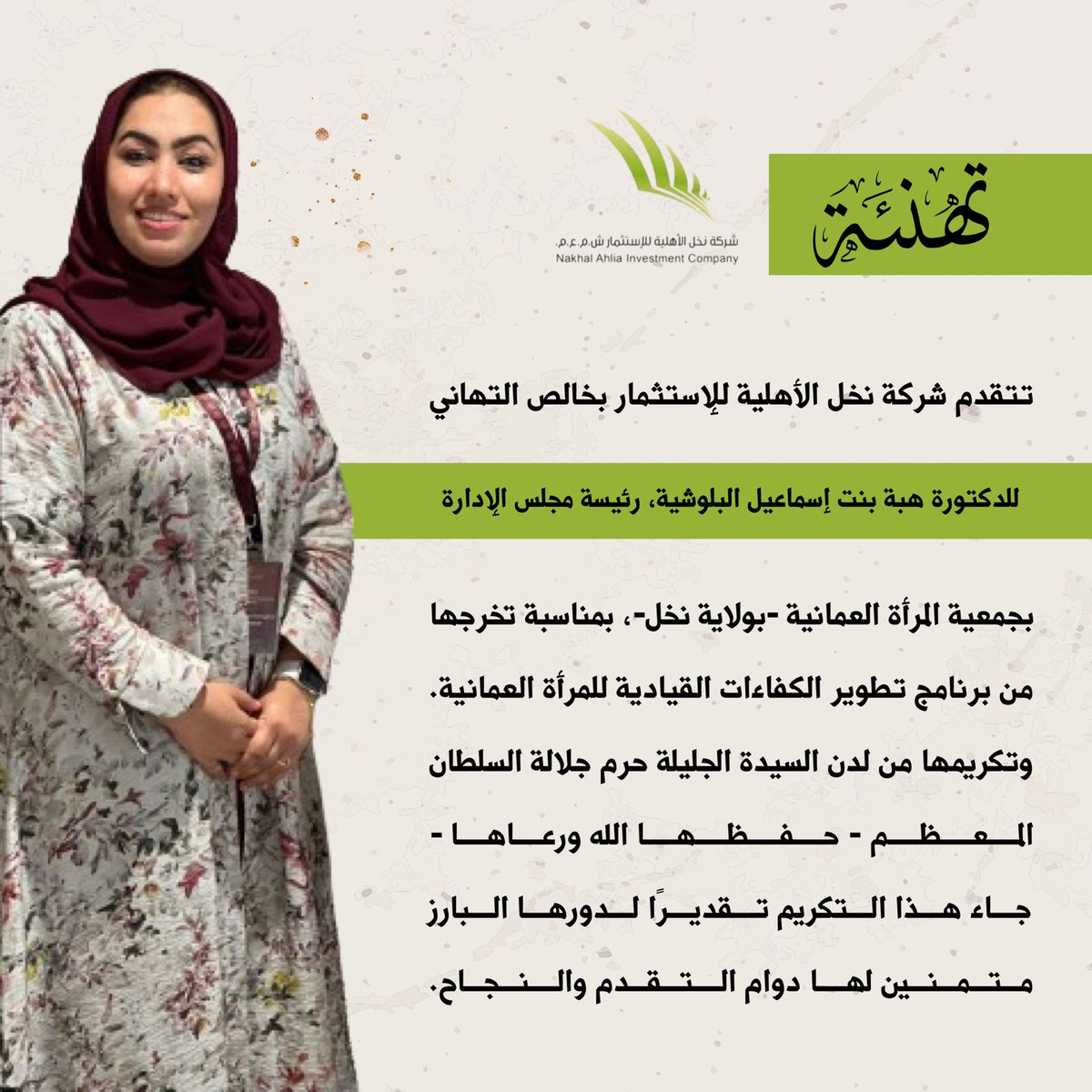 تهنئة

تتقدم شركة نخل الأهلية للإستثمار بخالص التهاني والتبريكات للدكتورة هبة بنت إسماعيل البلوشية، رئيسة مجلس الإدارة بجمعية المرأة العمانية، بمناسبة تخرجها من برنامج تطوير الكفاءات القيادية للمرأة العمانية. وتكريمها من لدن السيدة الجليلة حرم جلالة السلطان المعظم - حفظها الله