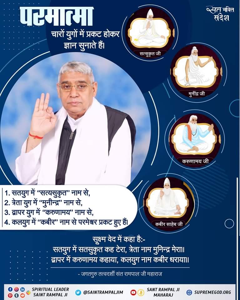 #परमात्मा_साकार_है 
पूर्णपरमात्मा कविर्देव चारों युगों में आए हैं। सृष्टी व वेदों की रचना से पूर्व भी अनामीलोक में मानव सदृश कविर्देव नाम से विद्यमान थे।कबीर परमात्मा ने फिर सतलोक की रचना की,बाद में परब्रह्म,ब्रह्म के लोकों व वेदों की रचना की इसलिए वेदों में कविर्देव का विवरण है।
