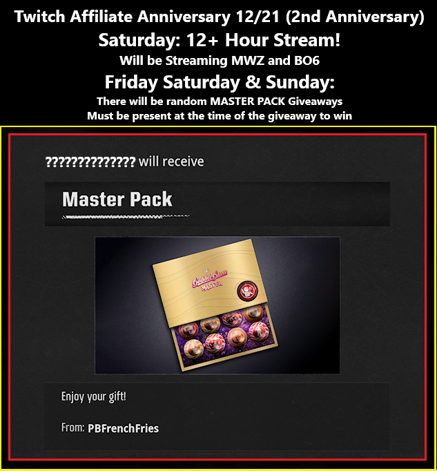 12/20 - 12/22: BO6 Zombies Master Pack Gobble Gum Giveaways during Affiliate Anniversary Weekend. Must be following on twitch and have me added on Activision to enter. 🍟Due to Gifting policies currently on the game, PC players can't enter/ win, sorry. Twitch.tv/PB_French_Fries