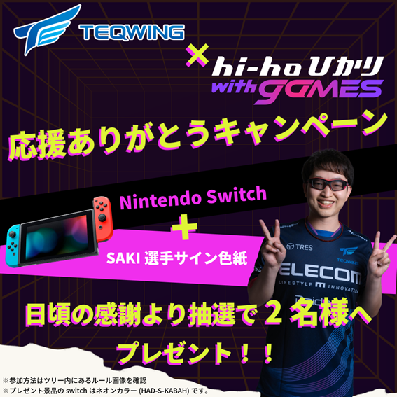 Switch+サイン色紙が当たる！
「TEQWING e-Sports×hi-ho with games」
フォロー＆リポストキャンペーン

TEQWING様の活動を日々応援しているファンの皆様へ感謝の気持ちをこめて。

SAKI選手も実際に利用しているインターネット回線「hi-ho with games」からクリスマス＆お年玉プレゼント！