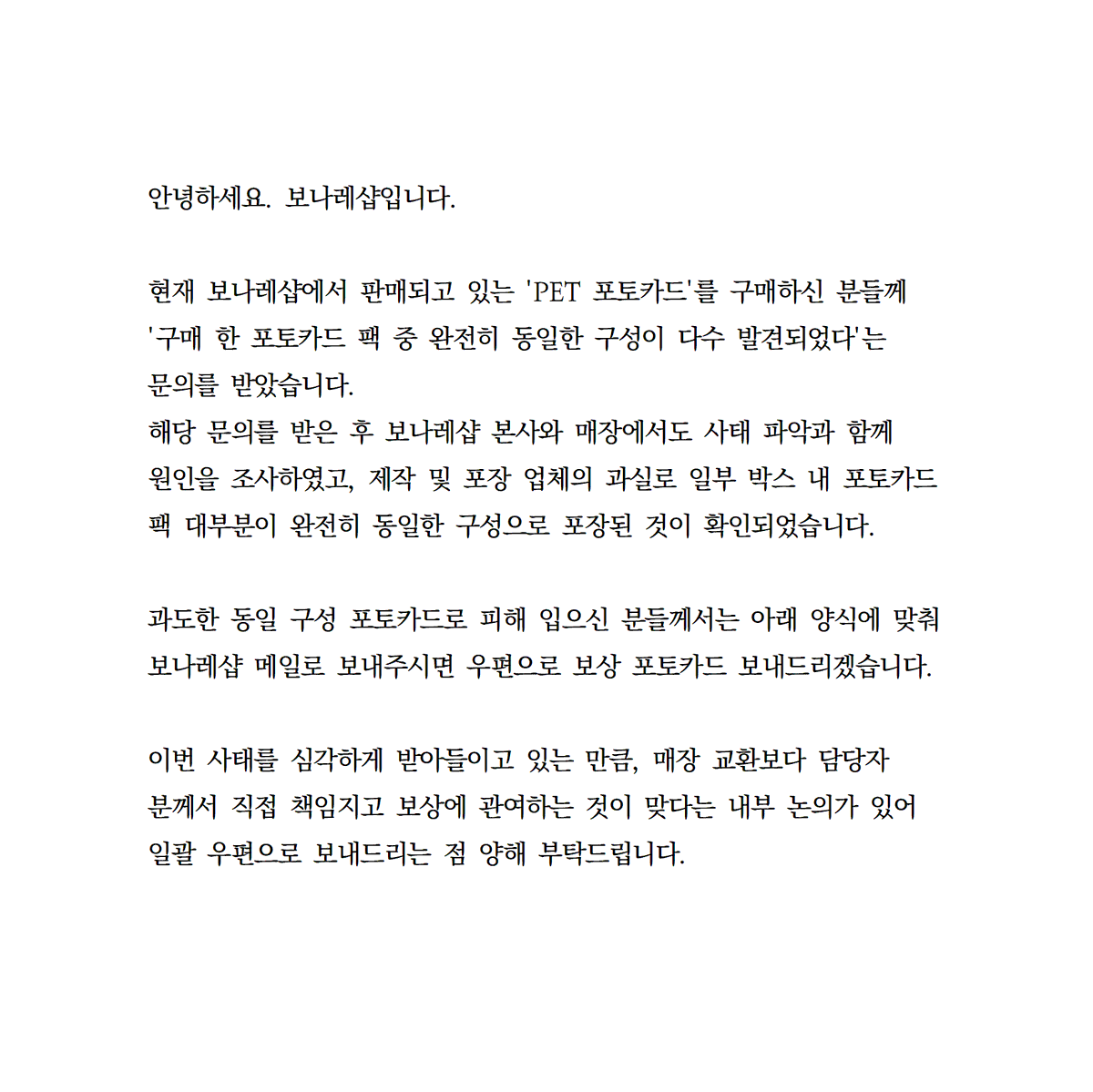 Bonare_shop's tweet photo. 안녕하세요. 보나레샵입니다.
PET포토카드 관련으로 공지 올립니다.

<문의 메일 양식>
보내실 메일: bonareshop@gmail.com
메일 제목: [보나레샵 중복 포토카드 문의]
방문자(예약자) 성함:
방문자(예약자) 연락처:
방문 회차 시간: (ex: AM 10:00)
네이버 예약 번호: (네이버 예약 - 예약 정보에서 확인하실 수 있습니다)
영수증 사진: (영수증 날짜 및 시간과 구매 금액이 잘 보이도록 사진 찍어 파일 첨부로 부탁드립니다)
중복 포토카드 사진과 총 구매한 수량:
(총 구매한 수량 중 완전히 동일한 구성의 포토카드가 몇 팩인지 함께 적어주시면 좀 더 빠르게 파악 가능합니다)
포토카드 받으실 주소: