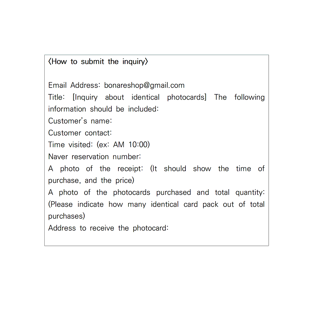 Bonare_shop's tweet photo. This is Bonareshop.
Announcement Regarding PET Photocards

<How to submit the inquiry>
Email Address: bonareshop@gmail.com
Title: [Inquiry about identical photocards] The following information should be included:
Customer’s name:
Customer contact:
Time visited: (ex: AM 10:00)
Naver reservation number:
A photo of the receipt: (It should show the time of purchase, and the price)
A photo of the photocards purchased and total quantity: (Please indicate how many identical card pack out of total purchases)
Address to receive the photocard: