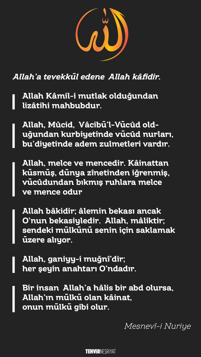 tenvirnesriyat's tweet photo. #Allah’a #tevekkül edene Allah kâfidir.
-Allah #Kâmil-i mutlak olduğundan lizâtihi mahbubdur.
-Allah, #Mûcid, Vâcibü’l-Vücûd olduğundan kurbiyetinde #vücûd nurları, bu’diyetinde #adem zulmetleri vardır.
-Allah, #melce ve mencedir. Kâinattan küsmüş, dünya zînetinden iğrenmiş, vücûdundan bıkmış ruhlara melce ve mence odur
-Allah bâkidir; âlemin bekası ancak O’nun bekasiyledir. Allah, mâliktir; sendeki mülkünü senin için saklamak üzere alıyor.
-Allah, ganiyy-i muğnî’dir; her şeyin anahtarı O’ndadır.
-Bir insan Allah’a hâlis bir abd olursa, Allah’ın mülkü olan kâinat, onun mülkü gibi olur.
#MesnevîiNuriye
#Bediüzzaman #saidNursi
#HayırlıCumalar