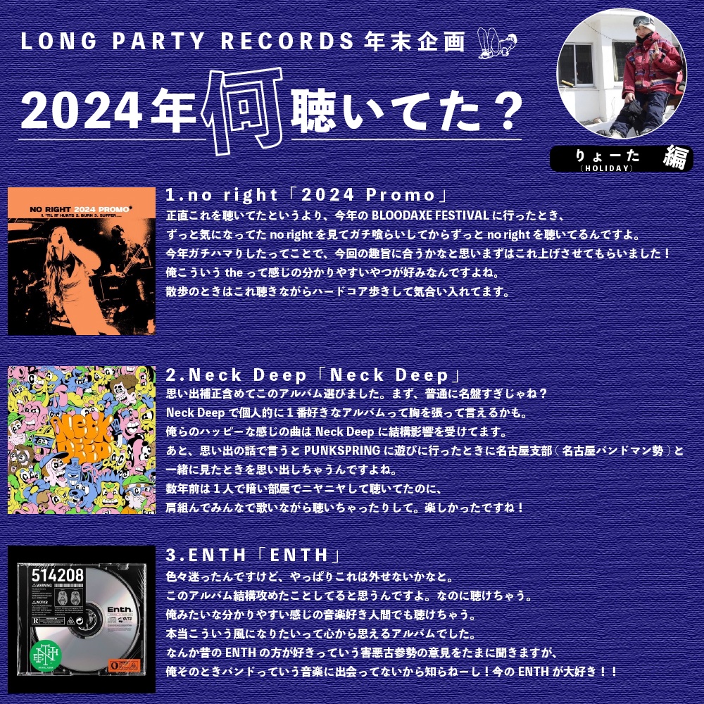 ／
📣 2024年何聴いてた？
＼

【第58回 りょーた(HOLIDAY)編】
LONG PARTY RECORDS 年末企画
"2024年何聴いてた？"
longpartyrecords.com/contents/878416
<a href="/holiday_ryota/">RYOTA(HOLIDAY)</a> 

選んだ盤はコチラ！
1.no right <a href="/norightxxx/">no right</a> 
2.Neck Deep <a href="/NeckDeepUK/">Neck Deep</a> 
3.ENTH <a href="/ENTH_official/">ENTH</a>