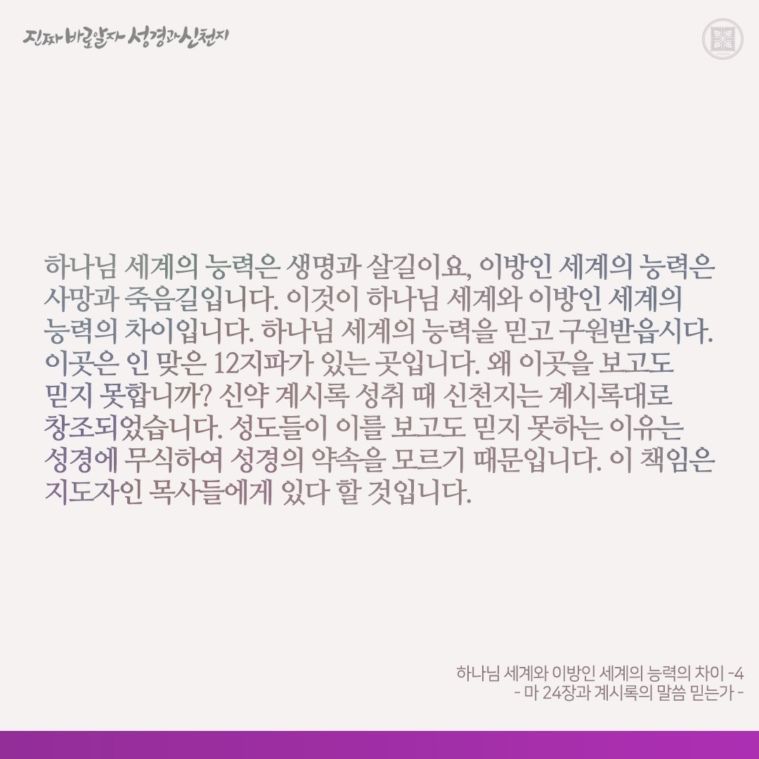 하나님 세계와 이방인 세계의 능력의 차이 
- 마 24장과 계시록의 말씀 믿는가 - 

신약 계시록에는 ‘이기라’고 수차 말씀하셨고, 이기는 자에게 만국을 다스리는 권세를 준다고 하셨습니다(계 2-3장). 누구와 싸워 이기라 하셨습니까? 하나님의 장막에 들어온 멸망자 곧 일곱 머리와 열 뿔 가진