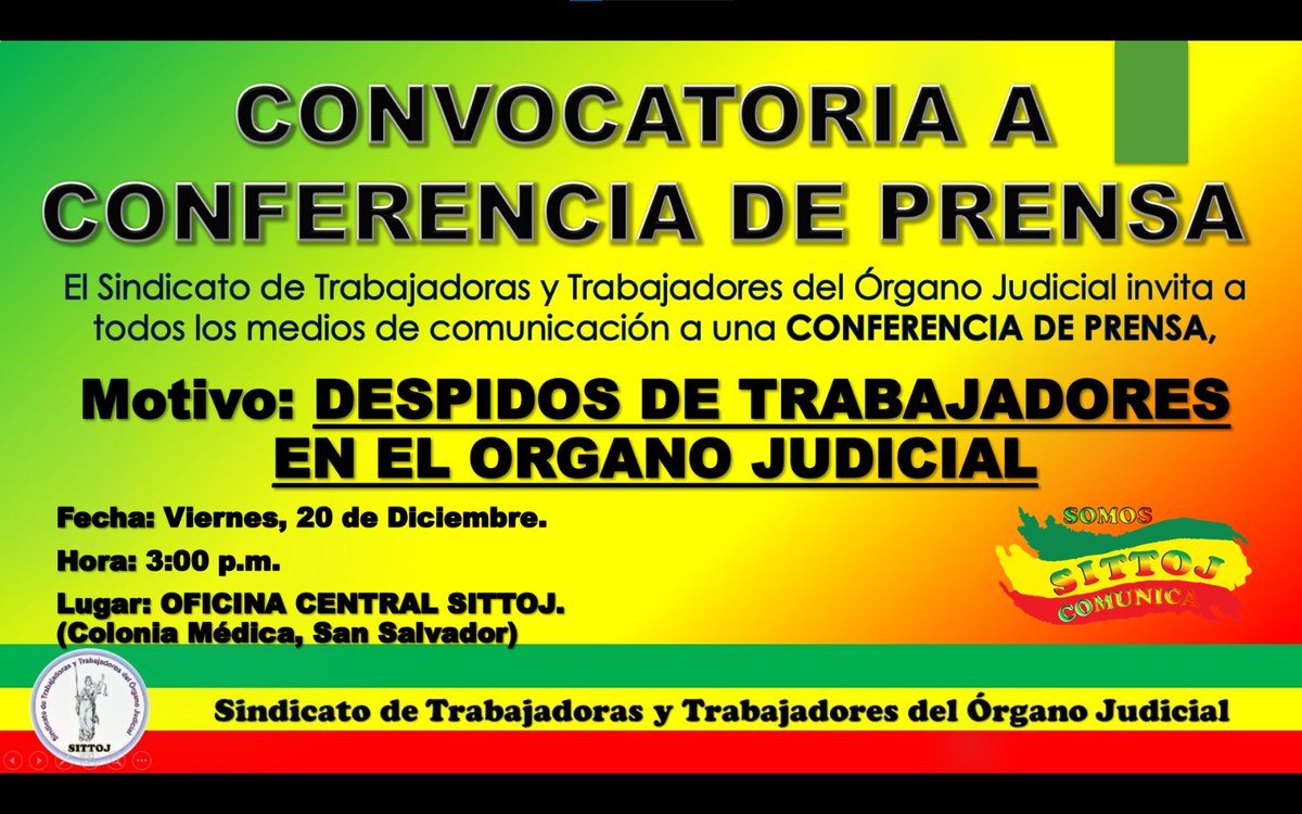 El Sindicato de Trabajadoras y Trabajadores del Órgano Judicial invita a todos los medios de comunicación a una CONFERENCIA DE PRENSA
Motivo: DESPIDOS DE TRABAJADORES EN EL ORGANO JUDICIAL
Fecha: Viernes, 20 de Diciembre.
Hora: 3:00 p.m.
Lugar: OFICINAS CENTRAL SITTOJ.