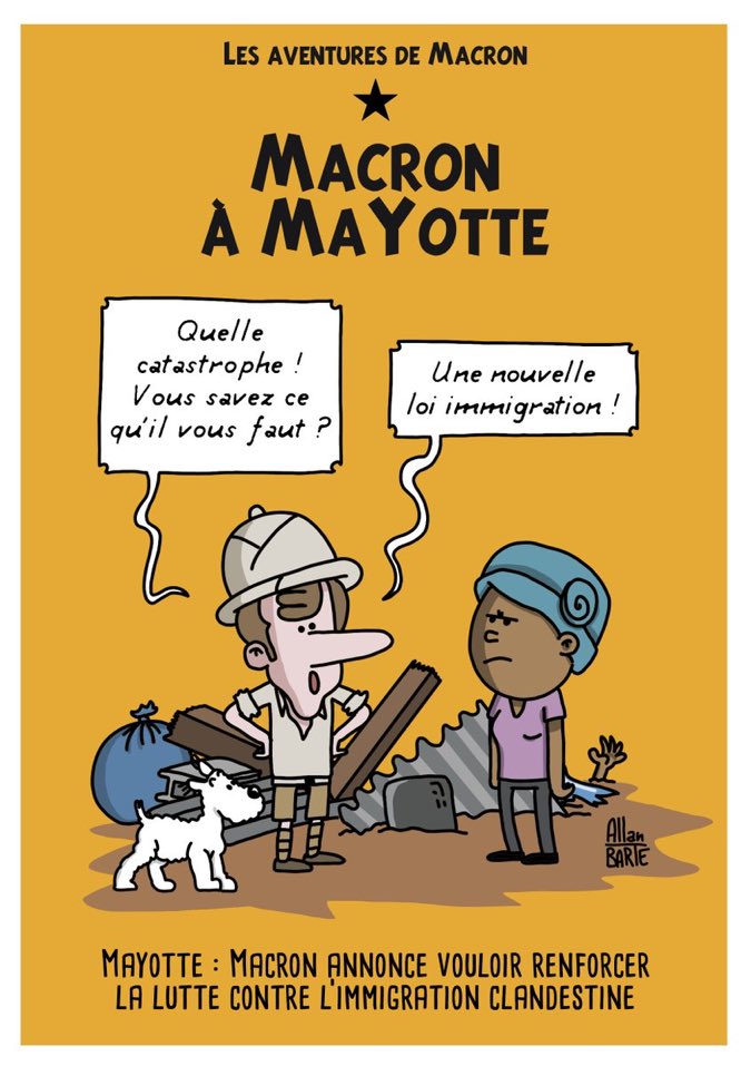Dessin d’Allan Barte : Illustration s'inspirant des couvertures d'albums de Tintin. 
Les aventures de Macron * MACRON à MAYOTTE 
Macron habillé comme Tintin au Congo, flanqué de milou, face à une mahoraise en colère : - Quelle catastrophe ! Vous savez ce qu'il vous faut ? - Une nouvelle loi immigration ! 
Sous-titre : Mayotte : Macron annonce vouloir renforcer la lutte contre l’immigration clandestine